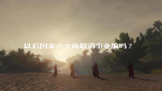 以后国家会全面取消事业编吗?