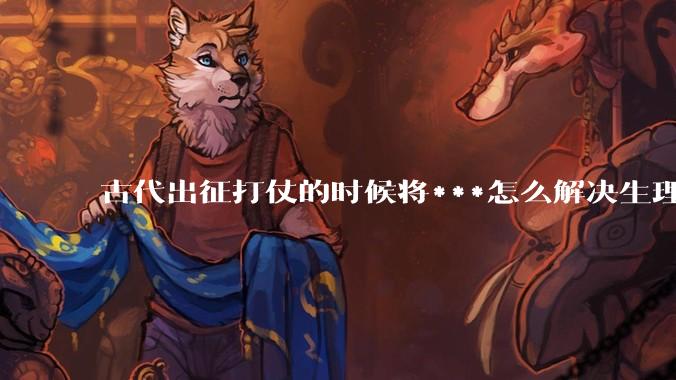 古代出征打仗的时候将***怎么解决生理饥渴的？