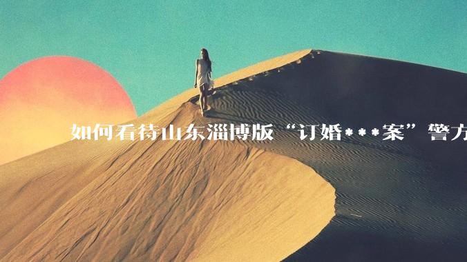 如何看待山东淄博版“订婚***案”警方撤案？