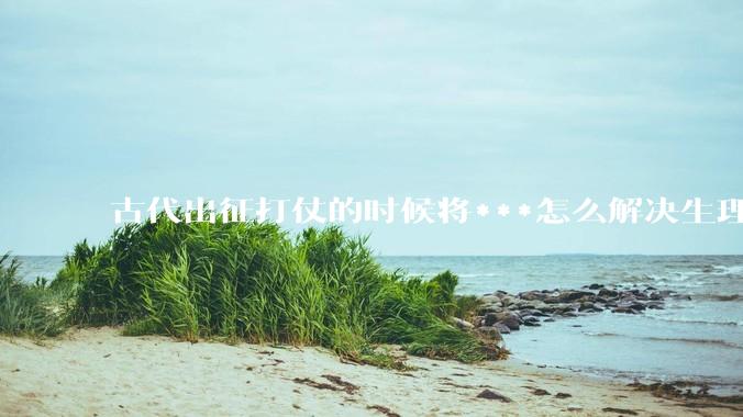 古代出征打仗的时候将***怎么解决生理饥渴的？